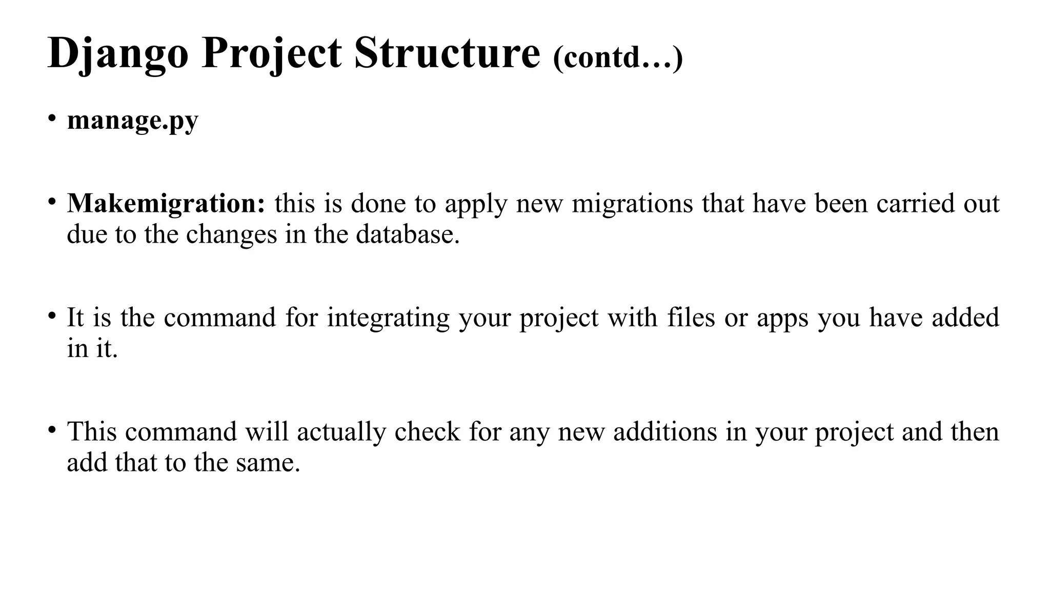 Django Project Structure (contd…)
• manage.py
• Makemigration: this is done to apply new migrations that have been carried out
due to the changes in the database.
• It is the command for integrating your project with files or apps you have added
in it.
• This command will actually check for any new additions in your project and then
add that to the same.
 