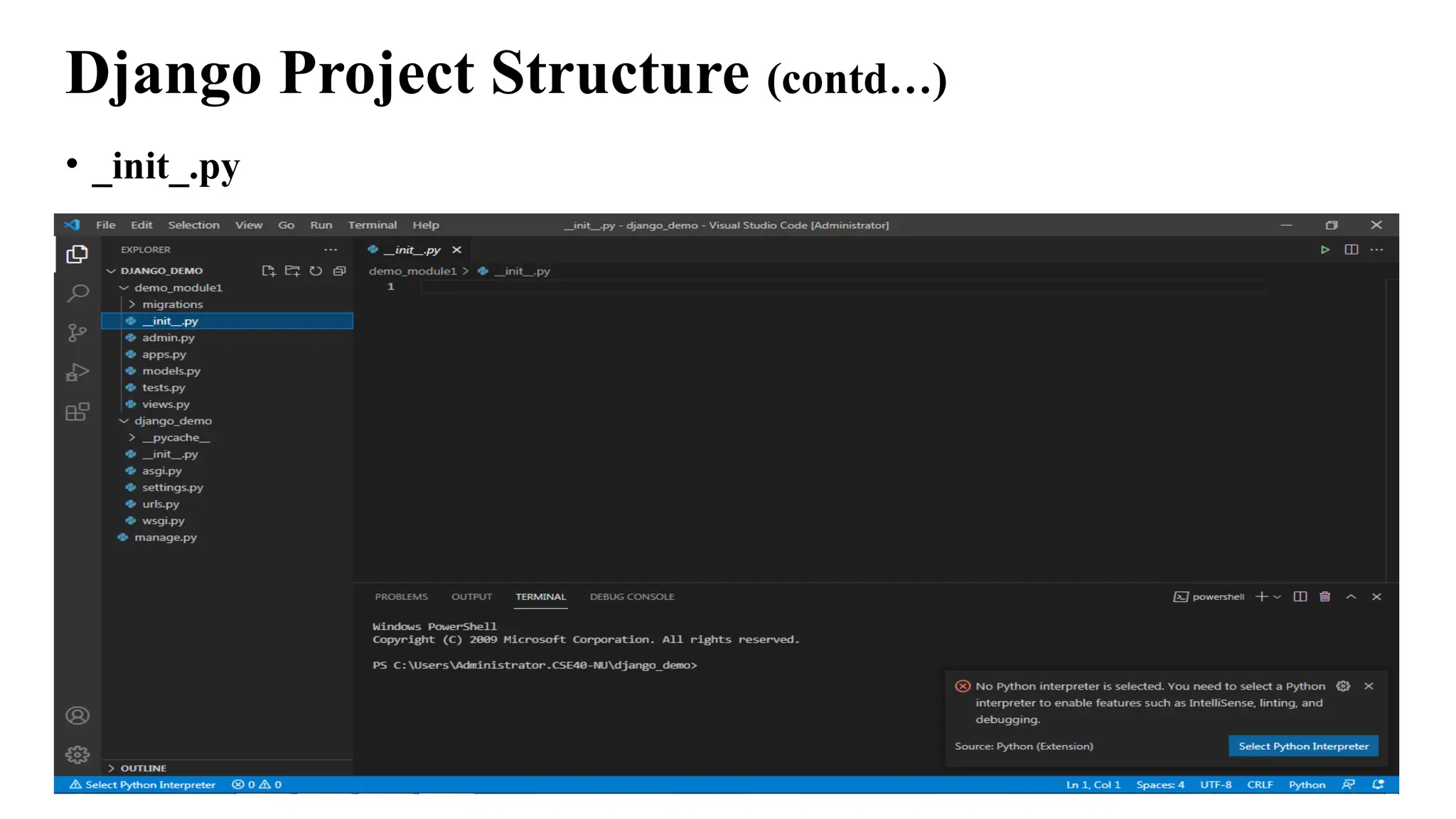 Django Project Structure (contd…)
• _init_.py
• This file remains empty and is present their only to tell that this particular
directory(in this case django_project) is a package.
• There is no need to make any changes to the file.
• The function of this file is to tell the Python interpreter that this directory is a
package and involvement of this __init.py_ file in it makes it a python project.
 