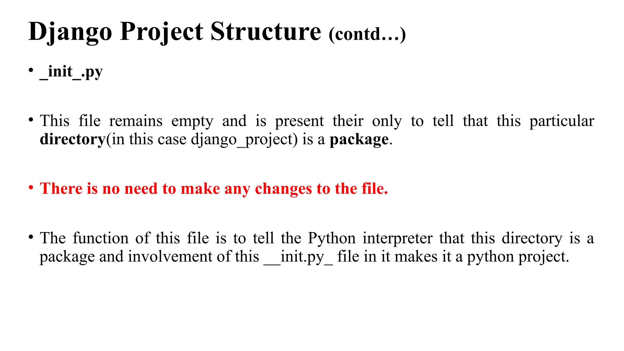 Django Project Structure (contd…)
• _init_.py
• This file remains empty and is present their only to tell that this particular
directory(in this case django_project) is a package.
• There is no need to make any changes to the file.
• The function of this file is to tell the Python interpreter that this directory is a
package and involvement of this __init.py_ file in it makes it a python project.
 