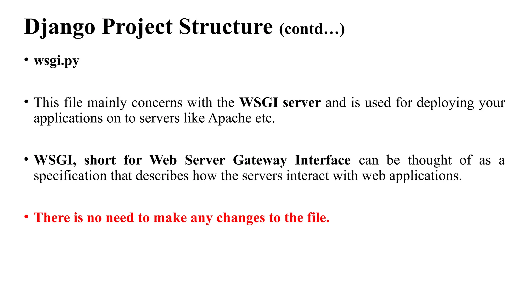 Django Project Structure (contd…)
• wsgi.py
• This file mainly concerns with the WSGI server and is used for deploying your
applications on to servers like Apache etc.
• WSGI, short for Web Server Gateway Interface can be thought of as a
specification that describes how the servers interact with web applications.
• There is no need to make any changes to the file.
 