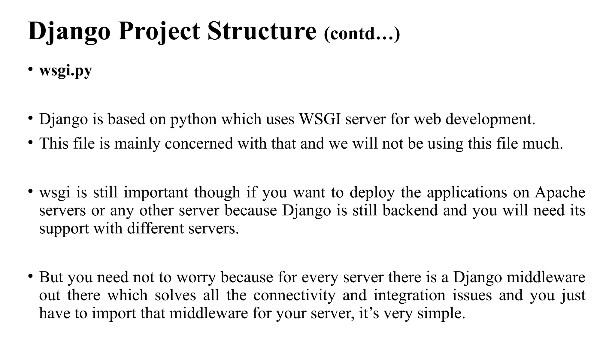 Django Project Structure (contd…)
• wsgi.py
• Django is based on python which uses WSGI server for web development.
• This file is mainly concerned with that and we will not be using this file much.
• wsgi is still important though if you want to deploy the applications on Apache
servers or any other server because Django is still backend and you will need its
support with different servers.
• But you need not to worry because for every server there is a Django middleware
out there which solves all the connectivity and integration issues and you just
have to import that middleware for your server, it’s very simple.
 