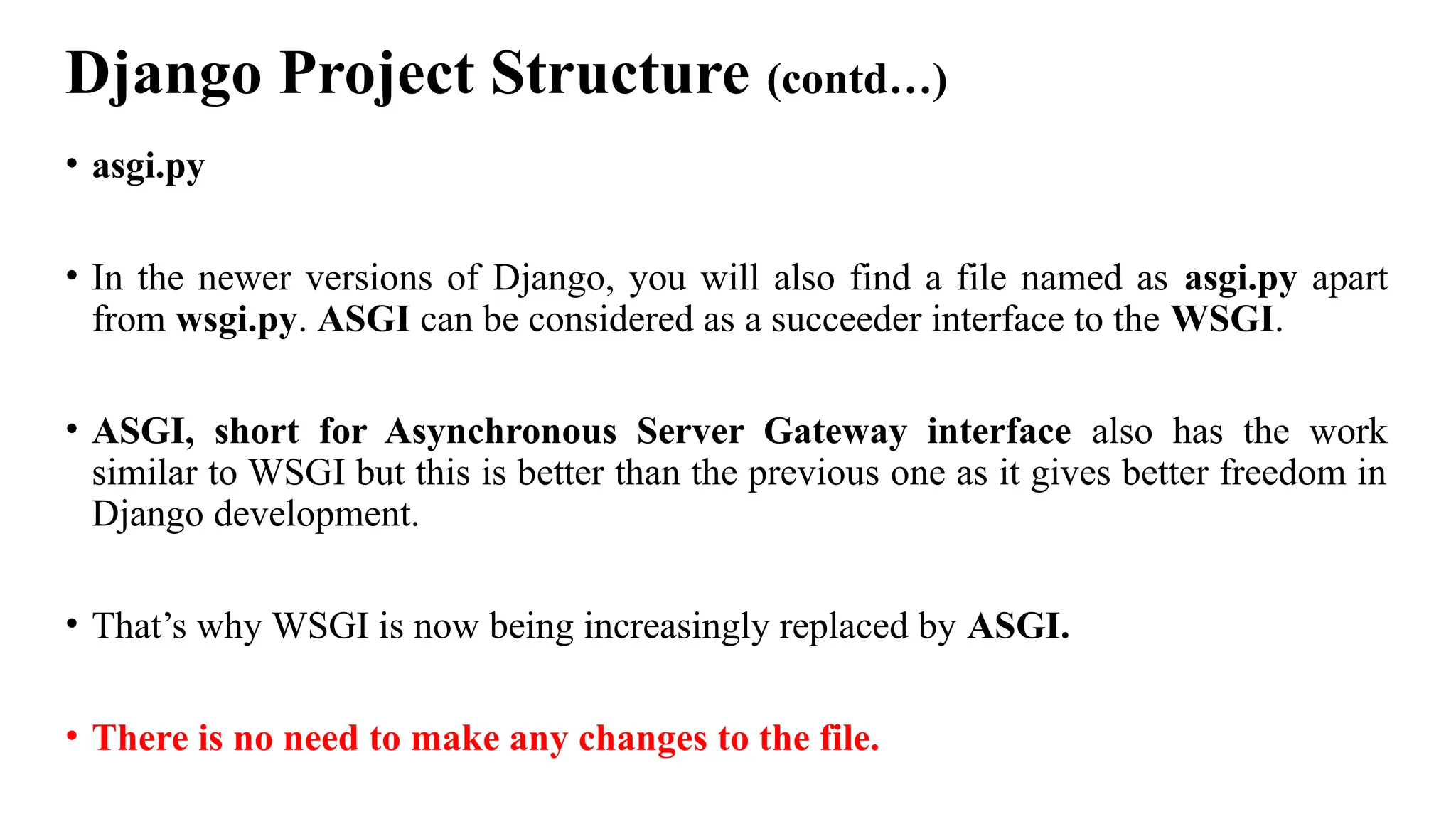 Django Project Structure (contd…)
• asgi.py
• In the newer versions of Django, you will also find a file named as asgi.py apart
from wsgi.py. ASGI can be considered as a succeeder interface to the WSGI.
• ASGI, short for Asynchronous Server Gateway interface also has the work
similar to WSGI but this is better than the previous one as it gives better freedom in
Django development.
• That’s why WSGI is now being increasingly replaced by ASGI.
• There is no need to make any changes to the file.
 