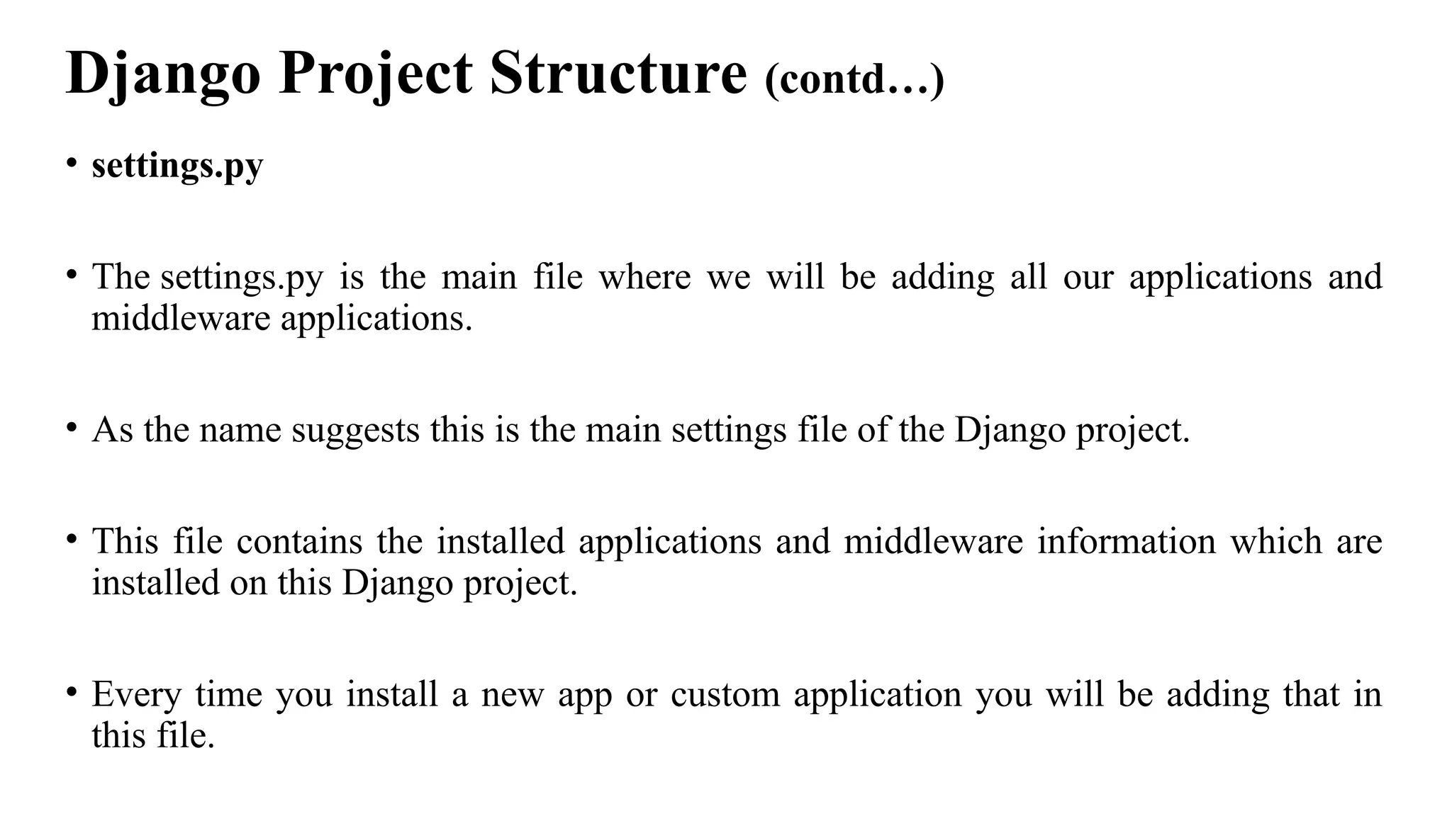 Django Project Structure (contd…)
• settings.py
• The settings.py is the main file where we will be adding all our applications and
middleware applications.
• As the name suggests this is the main settings file of the Django project.
• This file contains the installed applications and middleware information which are
installed on this Django project.
• Every time you install a new app or custom application you will be adding that in
this file.
 