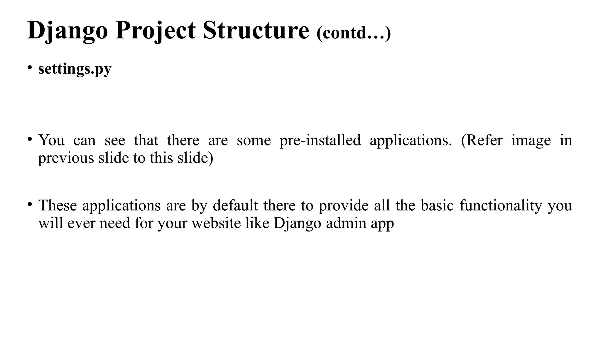 Django Project Structure (contd…)
• settings.py
• You can see that there are some pre-installed applications. (Refer image in
previous slide to this slide)
• These applications are by default there to provide all the basic functionality you
will ever need for your website like Django admin app
 