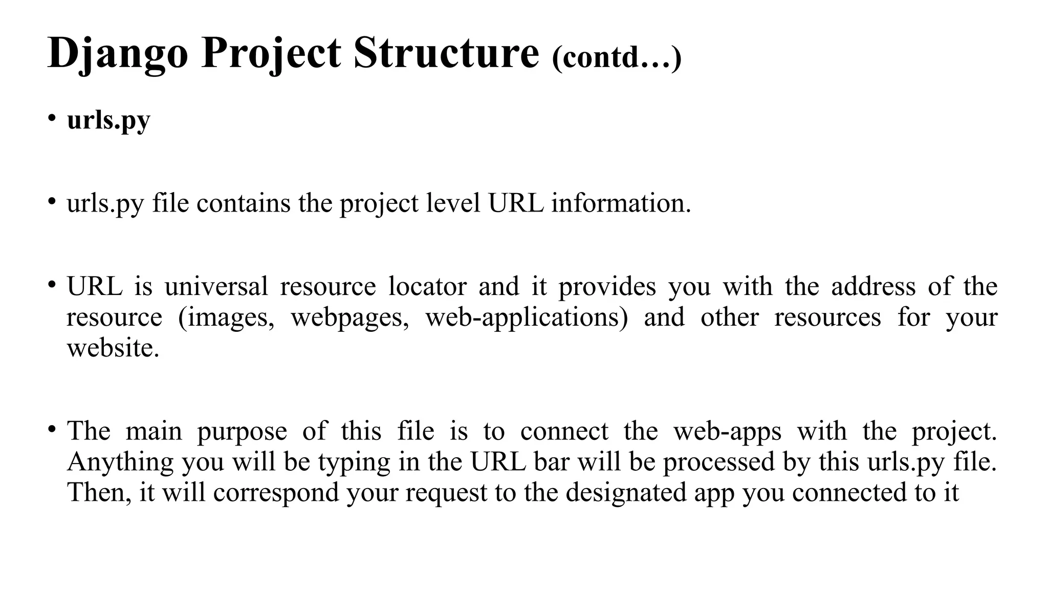 Django Project Structure (contd…)
• urls.py
• urls.py file contains the project level URL information.
• URL is universal resource locator and it provides you with the address of the
resource (images, webpages, web-applications) and other resources for your
website.
• The main purpose of this file is to connect the web-apps with the project.
Anything you will be typing in the URL bar will be processed by this urls.py file.
Then, it will correspond your request to the designated app you connected to it
 