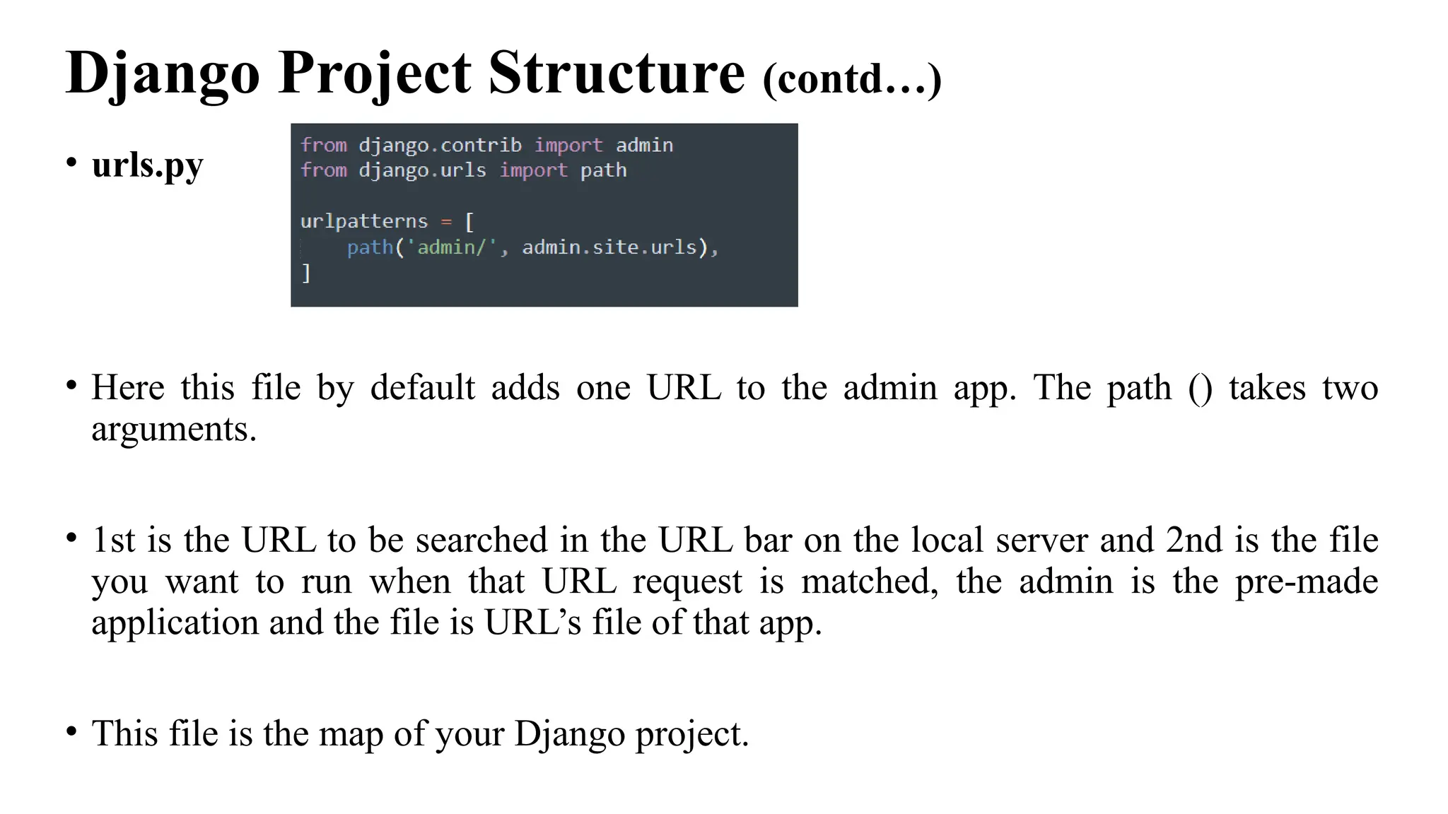 Django Project Structure (contd…)
• urls.py
• Here this file by default adds one URL to the admin app. The path () takes two
arguments.
• 1st is the URL to be searched in the URL bar on the local server and 2nd is the file
you want to run when that URL request is matched, the admin is the pre-made
application and the file is URL’s file of that app.
• This file is the map of your Django project.
 