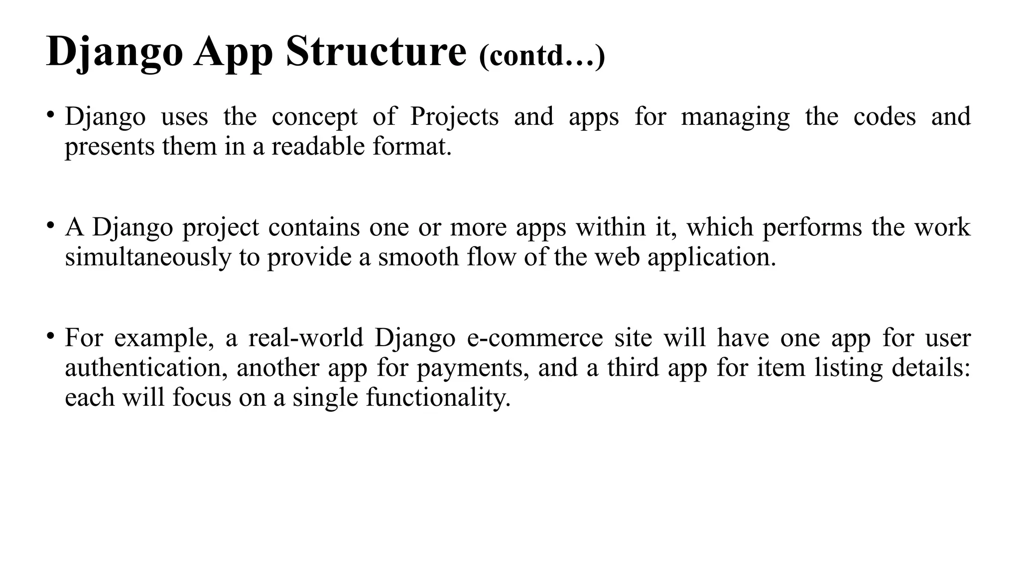 Django App Structure (contd…)
• Django uses the concept of Projects and apps for managing the codes and
presents them in a readable format.
• A Django project contains one or more apps within it, which performs the work
simultaneously to provide a smooth flow of the web application.
• For example, a real-world Django e-commerce site will have one app for user
authentication, another app for payments, and a third app for item listing details:
each will focus on a single functionality.
 