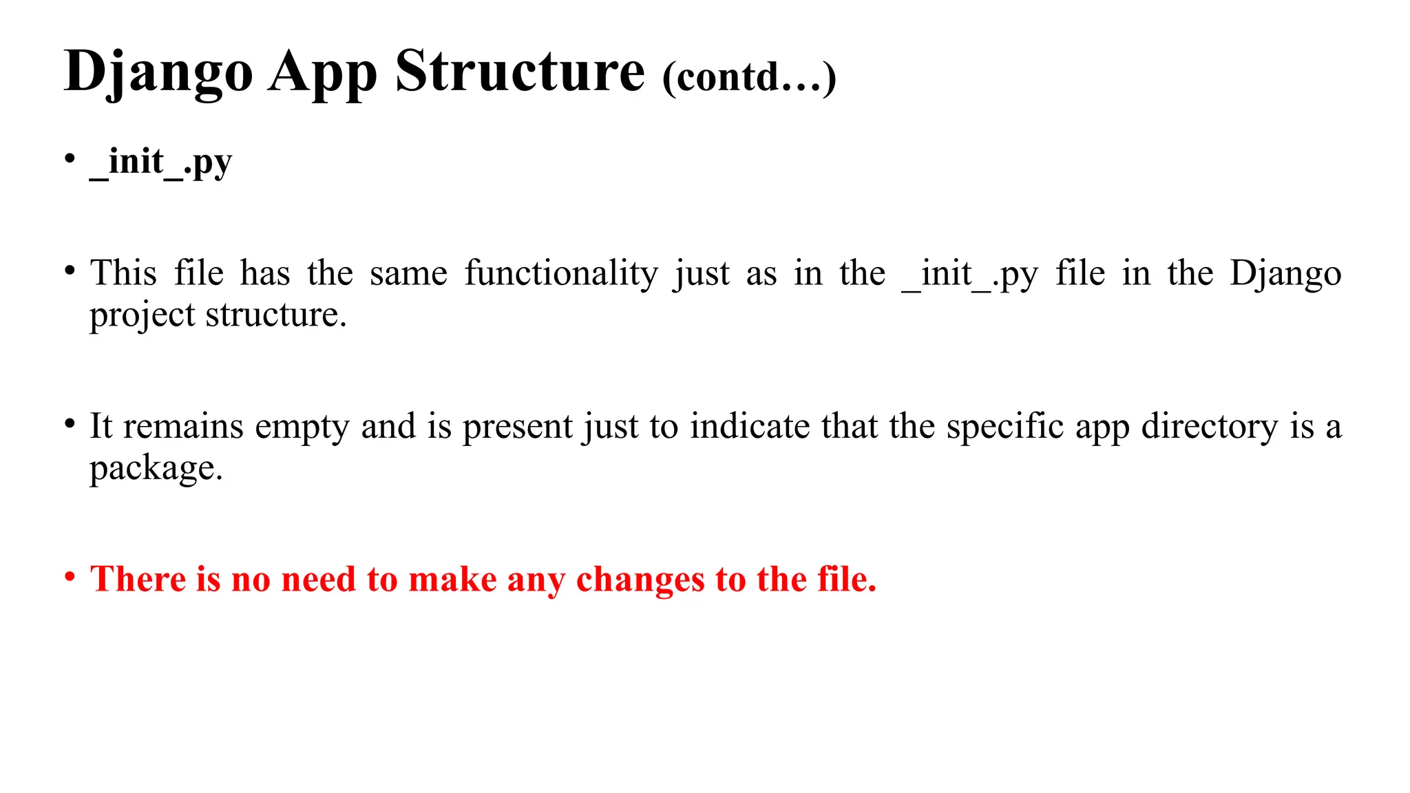 Django App Structure (contd…)
• _init_.py
• This file has the same functionality just as in the _init_.py file in the Django
project structure.
• It remains empty and is present just to indicate that the specific app directory is a
package.
• There is no need to make any changes to the file.
 