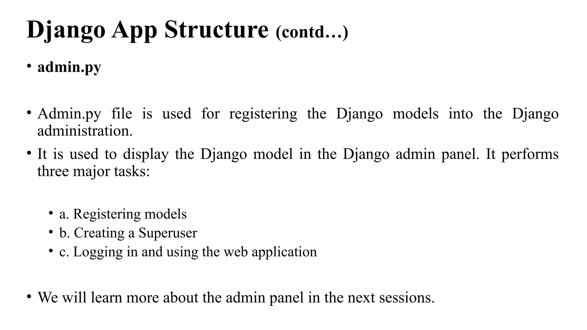 Django App Structure (contd…)
• admin.py
• Admin.py file is used for registering the Django models into the Django
administration.
• It is used to display the Django model in the Django admin panel. It performs
three major tasks:
• a. Registering models
• b. Creating a Superuser
• c. Logging in and using the web application
• We will learn more about the admin panel in the next sessions.
 