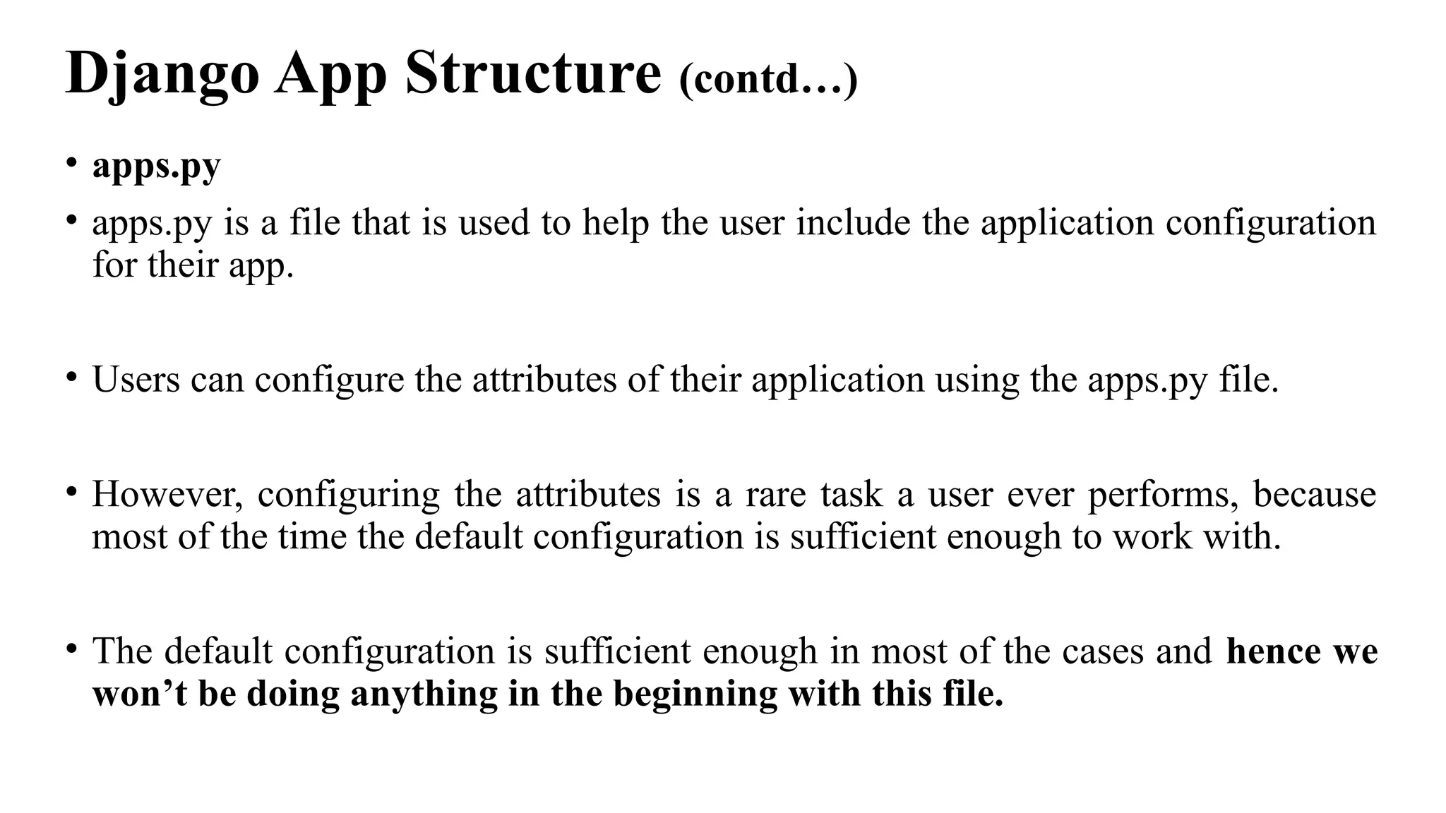 Django App Structure (contd…)
• apps.py
• apps.py is a file that is used to help the user include the application configuration
for their app.
• Users can configure the attributes of their application using the apps.py file.
• However, configuring the attributes is a rare task a user ever performs, because
most of the time the default configuration is sufficient enough to work with.
• The default configuration is sufficient enough in most of the cases and hence we
won’t be doing anything in the beginning with this file.
 