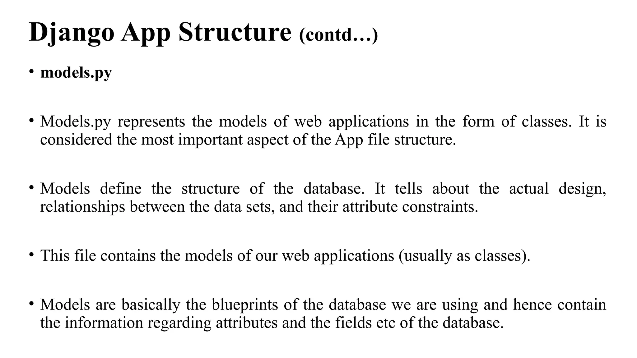 Django App Structure (contd…)
• models.py
• Models.py represents the models of web applications in the form of classes. It is
considered the most important aspect of the App file structure.
• Models define the structure of the database. It tells about the actual design,
relationships between the data sets, and their attribute constraints.
• This file contains the models of our web applications (usually as classes).
• Models are basically the blueprints of the database we are using and hence contain
the information regarding attributes and the fields etc of the database.
 