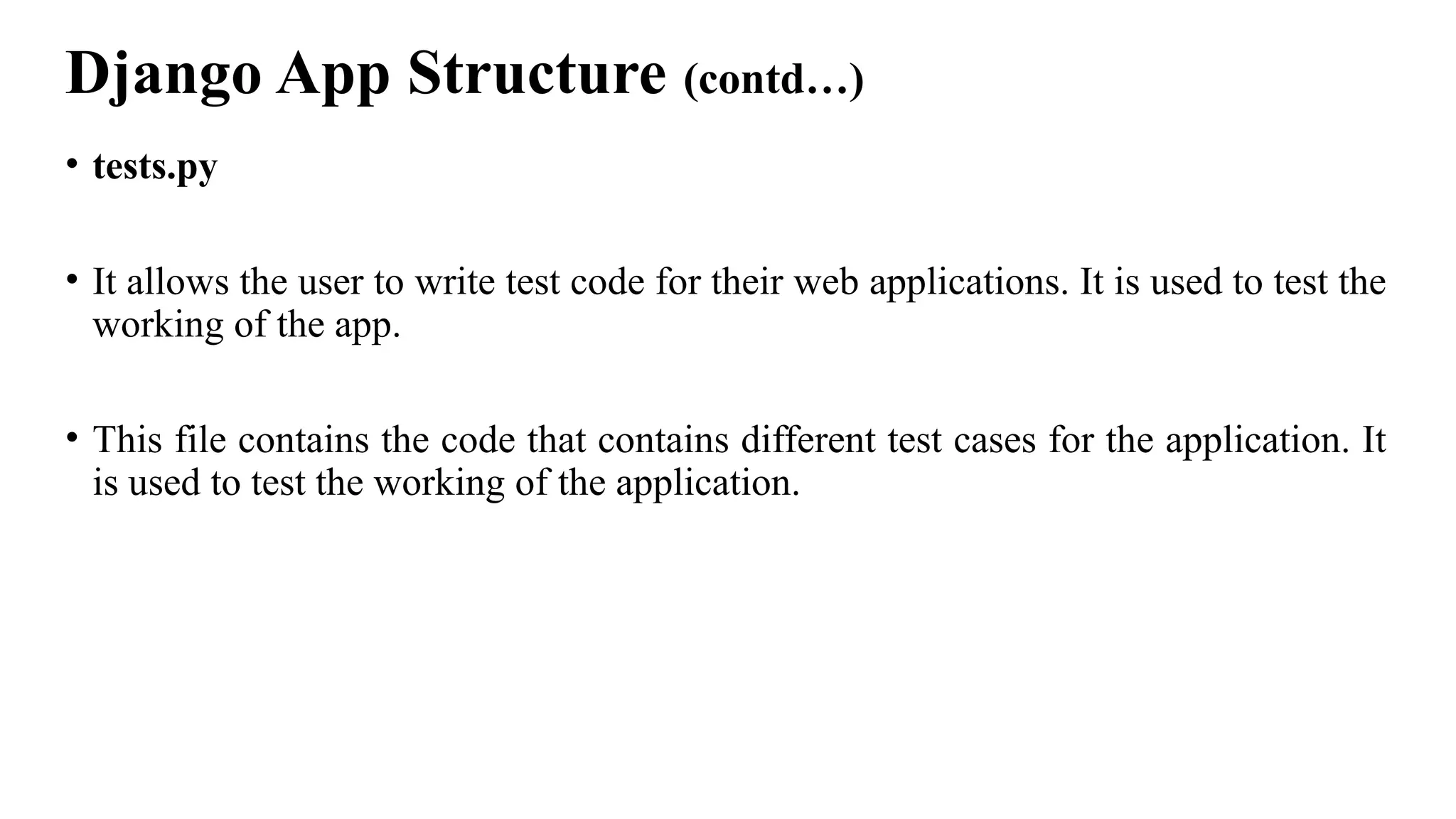 Django App Structure (contd…)
• tests.py
• It allows the user to write test code for their web applications. It is used to test the
working of the app.
• This file contains the code that contains different test cases for the application. It
is used to test the working of the application.
 