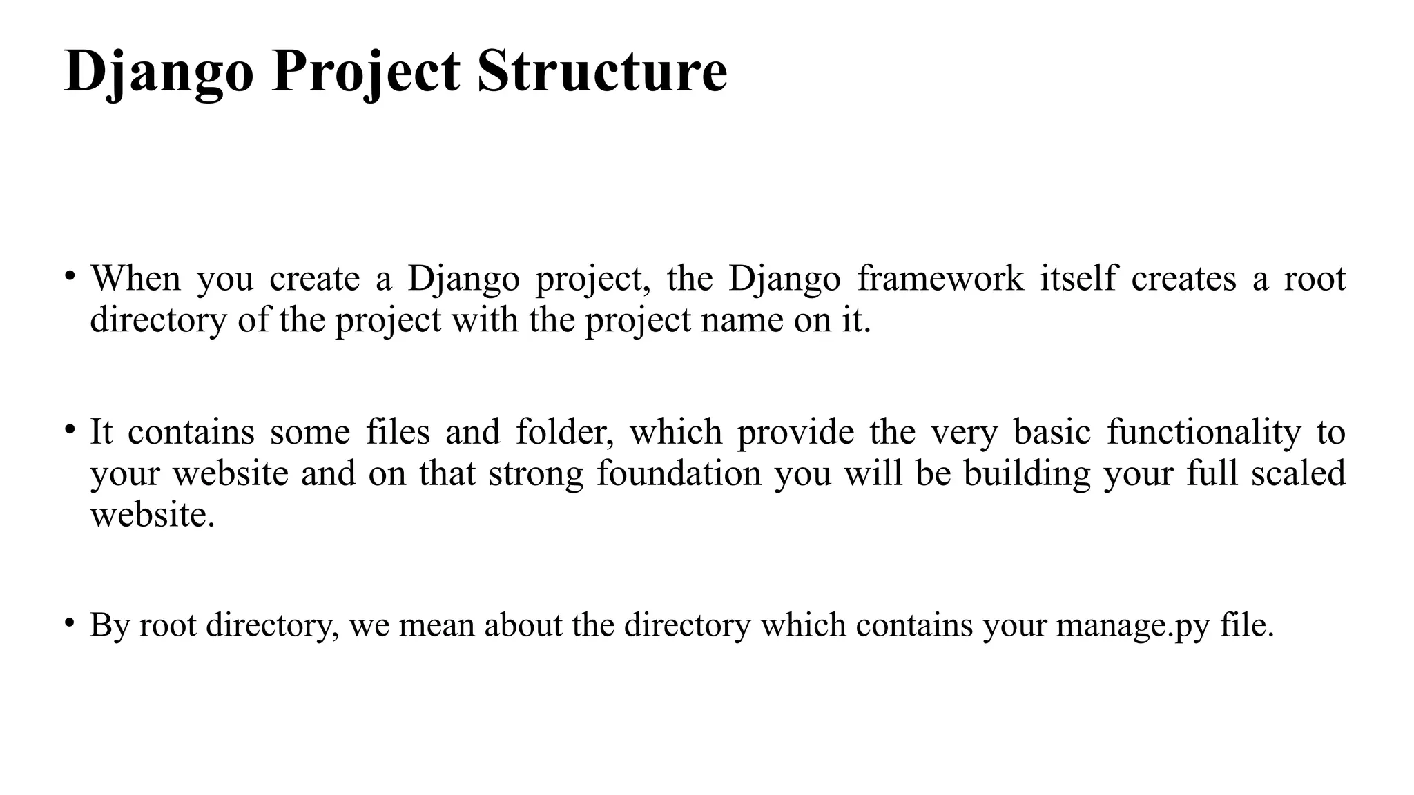 Django Project Structure
• When you create a Django project, the Django framework itself creates a root
directory of the project with the project name on it.
• It contains some files and folder, which provide the very basic functionality to
your website and on that strong foundation you will be building your full scaled
website.
• By root directory, we mean about the directory which contains your manage.py file.
 