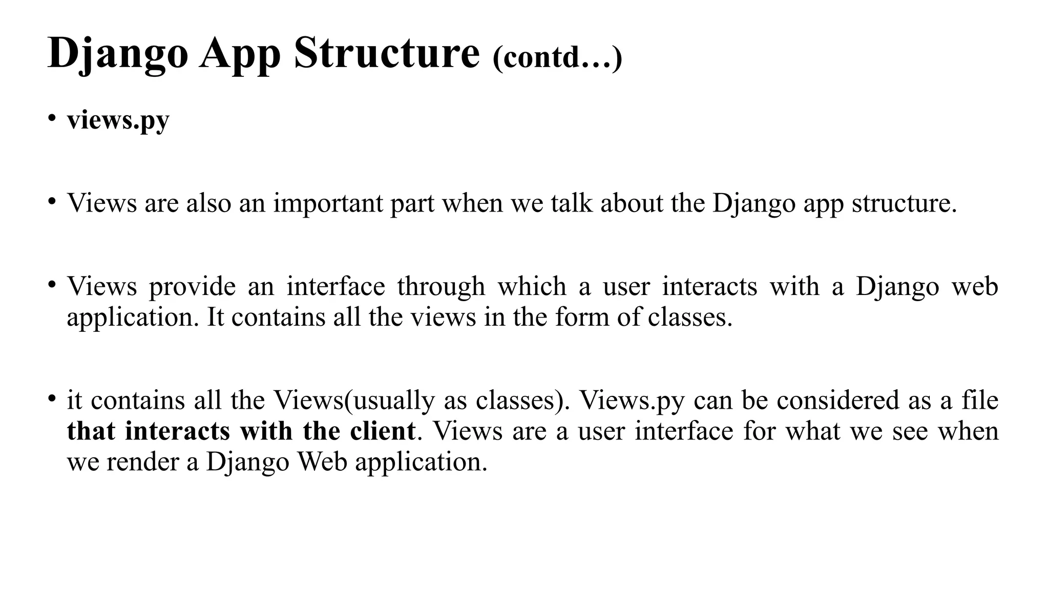 Django App Structure (contd…)
• views.py
• Views are also an important part when we talk about the Django app structure.
• Views provide an interface through which a user interacts with a Django web
application. It contains all the views in the form of classes.
• it contains all the Views(usually as classes). Views.py can be considered as a file
that interacts with the client. Views are a user interface for what we see when
we render a Django Web application.
 
