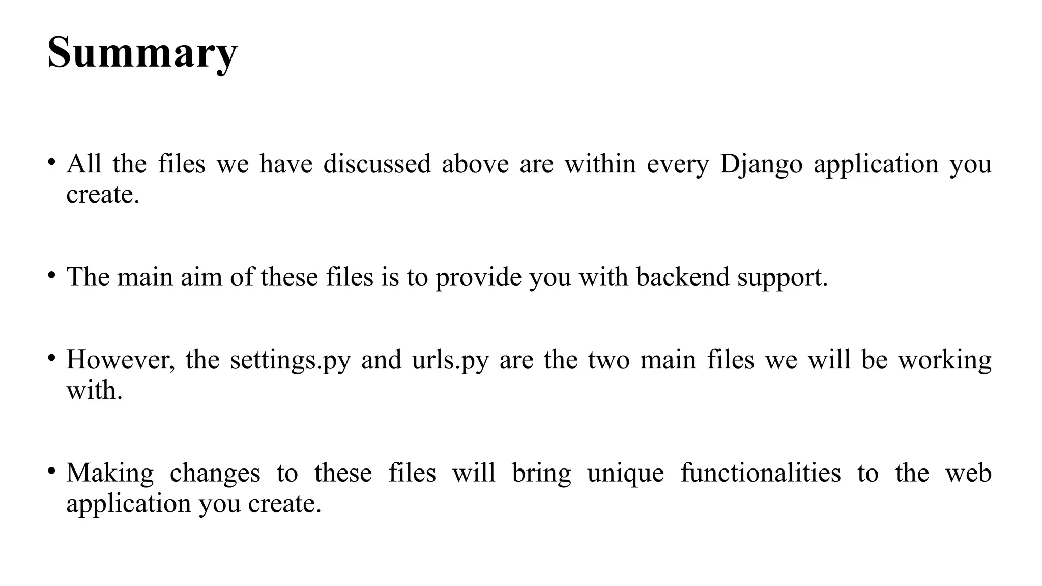 Summary
• All the files we have discussed above are within every Django application you
create.
• The main aim of these files is to provide you with backend support.
• However, the settings.py and urls.py are the two main files we will be working
with.
• Making changes to these files will bring unique functionalities to the web
application you create.
 