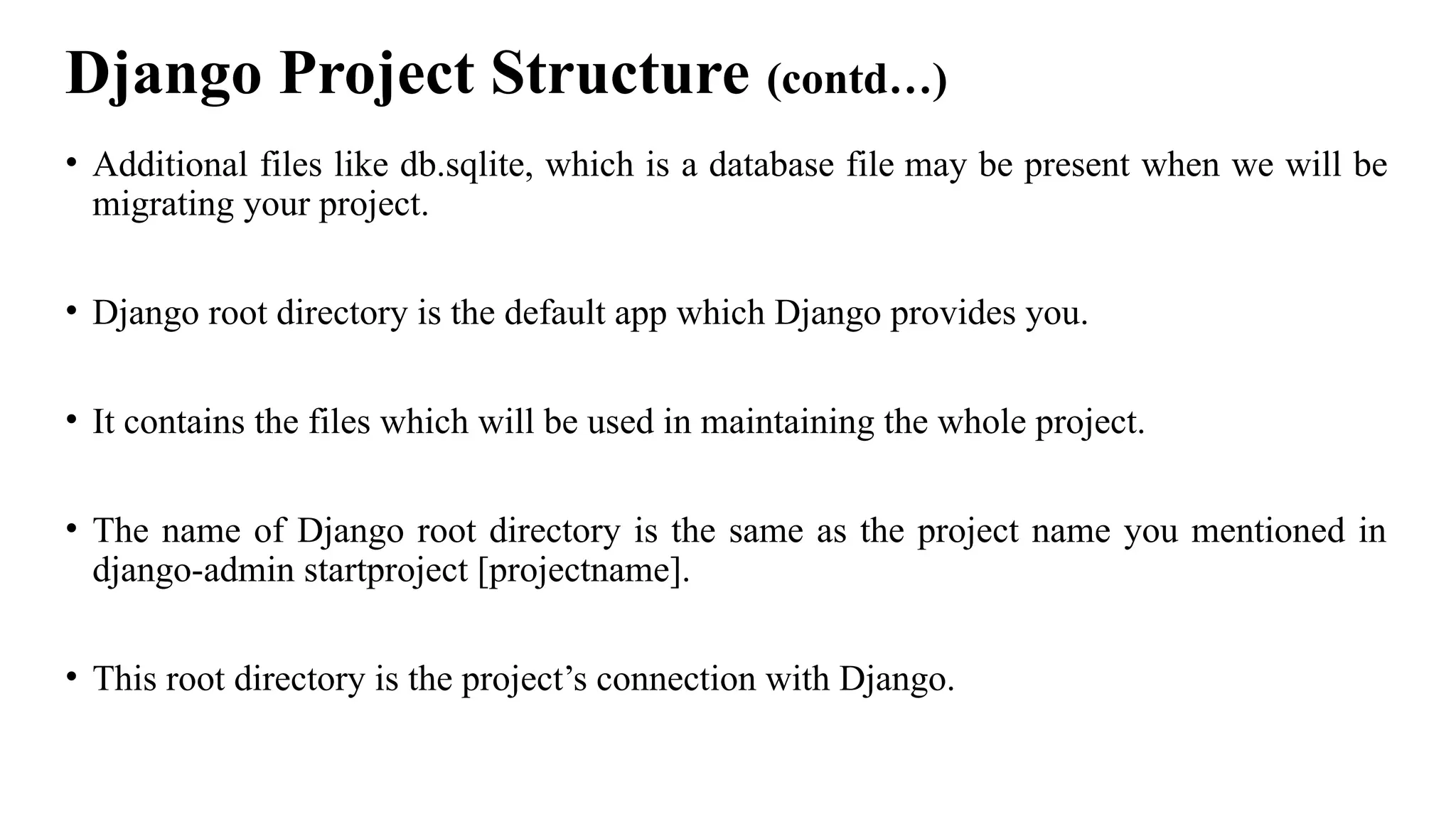 Django Project Structure (contd…)
• Additional files like db.sqlite, which is a database file may be present when we will be
migrating your project.
• Django root directory is the default app which Django provides you.
• It contains the files which will be used in maintaining the whole project.
• The name of Django root directory is the same as the project name you mentioned in
django-admin startproject [projectname].
• This root directory is the project’s connection with Django.
 