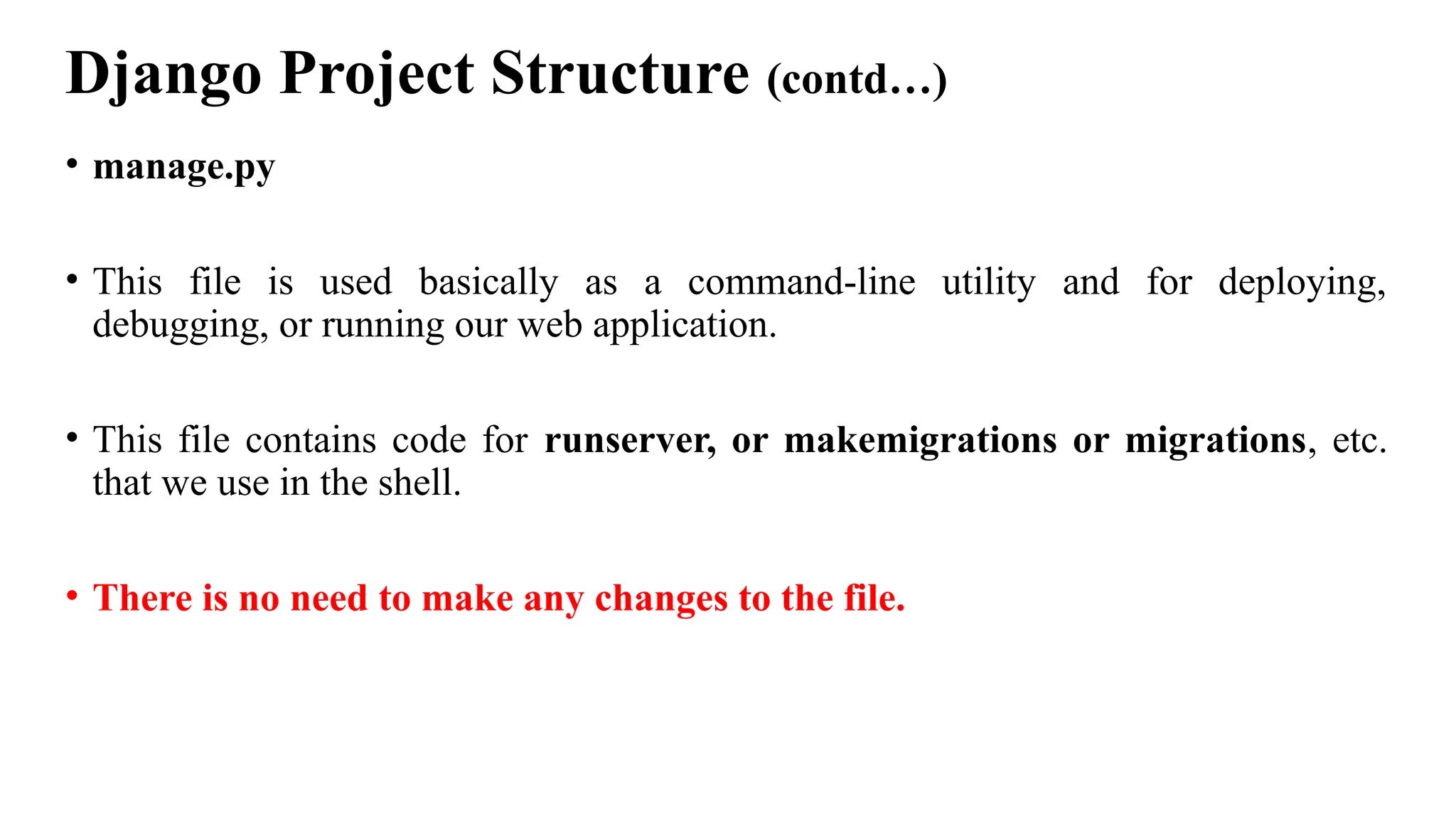 Django Project Structure (contd…)
• manage.py
• This file is used basically as a command-line utility and for deploying,
debugging, or running our web application.
• This file contains code for runserver, or makemigrations or migrations, etc.
that we use in the shell.
• There is no need to make any changes to the file.
 