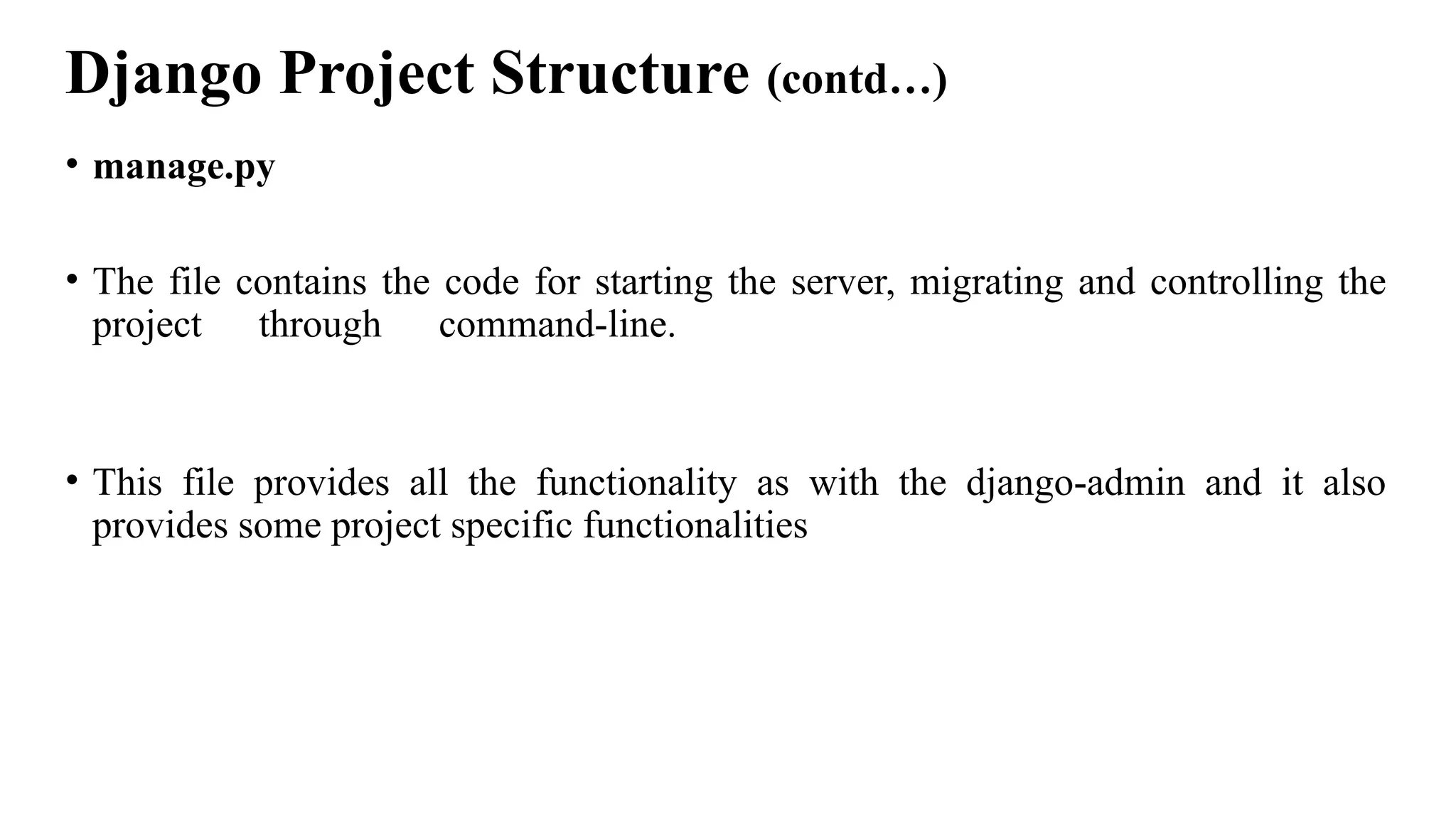 Django Project Structure (contd…)
• manage.py
• The file contains the code for starting the server, migrating and controlling the
project through command-line.
• This file provides all the functionality as with the django-admin and it also
provides some project specific functionalities
 