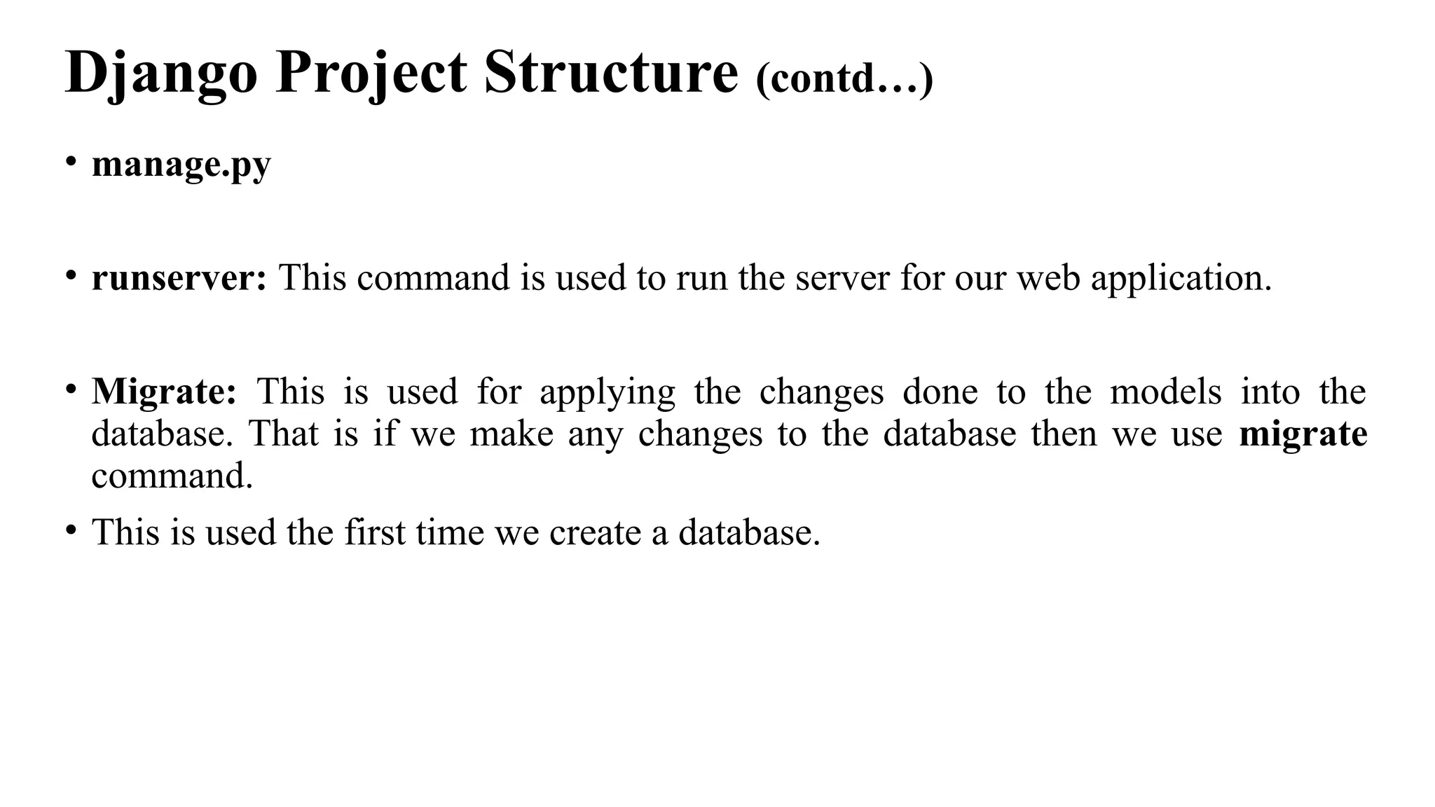 Django Project Structure (contd…)
• manage.py
• runserver: This command is used to run the server for our web application.
• Migrate: This is used for applying the changes done to the models into the
database. That is if we make any changes to the database then we use migrate
command.
• This is used the first time we create a database.
 