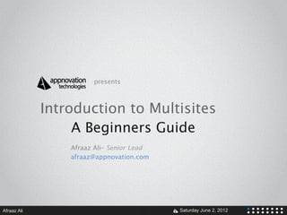 presents



             Introduction to Multisites
                  A Beginners Guide
                 Afraaz Ali– Senior Lead
                 afraaz@appnovation.com




Afraaz Ali                           V     Saturday June 2, 2012
 