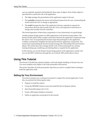 Using This Tutorial
1 - 4 Oracle Application Development Framework: Tutorial (10.1.3.1.0)
user are explicitly separated and handled by three types of objects. Each of these objects is
specialized for a particular role in the application:
The view manages the presentation of the application output to the user.
The controller interprets the mouse and keyboard inputs from the user, commanding the
model and/or the view to change as appropriate.
The model manages the data of the application domain, responds to requests for
information about its state (usually from the view), and responds to instructions to
change state (usually from the controller).
The formal separation of these three components is a key characteristic of a good design.
Another popular design pattern for J2EE applications is the Session Facade pattern. The
Session Facade pattern hides complex interactions between the application components from
the client's view. It encapsulates the business logic that participates in the application
workflow and therefore simplifies the interactions between application components. The
session bean (representing the Session Facade) manages the relationships between business
objects. The session bean also manages the life cycle of these participants by creating,
locating (looking up), modifying, and deleting them as required by the application.
In this tutorial, you use the Session Facade design pattern in the application’s model, and
you use the MVC architecture through the use of Oracle ADF and JavaServer Faces.
Using This Tutorial
The tutorial is divided into separate chapters, with each chapter building on the previous one.
You must complete each chapter in the order presented in the tutorial.
This section describes all of the prerequisite steps that you need to complete before starting to
build the application itself.
Setting Up Your Environment
You need to prepare your working environment to support the tutorial application. To do
this, you perform the following key tasks:
Prepare to install the schema
Create the SRDEMO schema owner and install the Service Request schema
Start Oracle JDeveloper (10.1.3.1.0)
Create a JDeveloper database connection
Define an application and projects for the tutorial
 