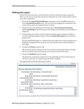 Adding Service Request Components
8-6 Oracle Application Development Framework: Tutorial (10.1.3.1.0)
Refining the Layout
Perform the following steps to use the Structure window to add and arrange components.
This is an easy way to ensure that your layout components are in the correct locations relative
to the other components.
1. Rearrange the af:panelLabelAndMessage components so that the svrID component is
first and problemDescription is last. You can do this by dragging the components to the
correct relative positions using the Structure window.
2. Change the title of the panelPage from Change Me to Service Request Information.
(Select af:panelPage in the Structure pane and change the Title property in the Properties
Inspector.)
3. Using the Structure window and the Properties Inspector again, change the number of
rows the problemDescription displays. Select the problemDescription and set the Rows
property to 4.
Because problemDescription is a multiline field, this enables more of the description to be
displayed. Changing the Rows property also automatically adds scrolling capability to
the widget.
4. Change the Columns property to 35.
This makes the field 35 characters wide. You could leave this property blank and enable
JSF to use a default value, but this gives you finer grain control of the layout.
5. Change the ReadOnly property to true.
The default for an input text component is to be updateable, but because this portion of
the form is read-only, you should change this field to readOnly.
The page should look like the following screenshot:
 