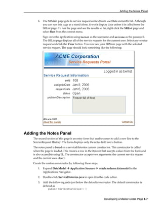 Adding the Notes Panel
Developing a Master-Detail Page 8-7
6. The SRMain page gets its service request context from userState.currentSvrId. Although
you can run this page as a stand-alone, it won't display data unless it is called from the
SRList page. To run the page and see the results so far, right-click the SRList page and
select Run from the context menu.
Sign on to the application using bernst as the username and welcome as the password.
The SRList page displays all of the service requests for the current user. Select any service
request and click the View button. You now see your SRMain page with the selected
service request. The page should look something like the following:
Adding the Notes Panel
The second section of this page is an entry form that enables users to add a new line to the
ServiceRequest History. The form displays only the notes field and a button.
The notes panel is based on a serviceHistories custom constructor. This constructor is called
when the page is loaded. This creates a row in the iterator that accepts values from the form and
is also accessible using EL. The constructor accepts two arguments: the current service request
and the current user object.
Create the custom constructor by following these steps.
1. Expand DataModel Application Sources oracle.srdemo.datamodel in the
Applications Navigator.
2. Double-click ServiceHistories.java to open it in the code editor.
3. Add the following code just below the default constructor. The default constructor is
defined as
public ServiceHistories() {
 