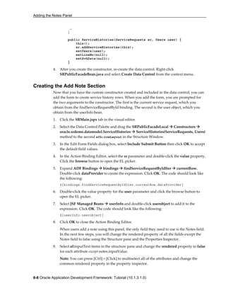 Adding the Notes Panel
8-8 Oracle Application Development Framework: Tutorial (10.1.3.1.0)
…
}
public ServiceHistories(ServiceRequests sr, Users user) {
this();
sr.addServiceHistories(this);
setUsers(user);
setLineNo(null);
setSvhDate(null);
}
4. After you create the constructor, re-create the data control. Right-click
SRPublicFacadeBean.java and select Create Data Control from the context menu.
Creating the Add Note Section
Now that you have the custom constructor created and included in the data control, you can
add the form to create service history rows. When you add the form, you are prompted for
the two arguments to the constructor. The first is the current service request, which you
obtain from the findServiceRequestById binding. The second is the user object, which you
obtain from the userInfo bean.
1. Click the SRMain.jspx tab in the visual editor.
2. Select the Data Control Palette and drag the SRPublicFacadeLocal Constructors
oracle.srdemo.datamodel.ServiceHistories ServiceHistories(ServiceRequests, Users)
method to the second afh:rowLayout in the Structure Window.
3. In the Edit Form Fields dialog box, select Include Submit Button then click OK to accept
the default field values.
4. In the Action Binding Editor, select the sr parameter and double-click the value property.
Click the browse button to open the EL picker.
5. Expand ADF Bindings bindings findServiceRequestByIdIter currentRow.
Double-click dataProvider to create the expression. Click OK. The code should look like
the following:
${bindings.findServiceRequestByIdIter.currentRow.dataProvider}
6. Double-click the value property for the user parameter and click the browse button to
open the EL picker.
7. Select JSF Managed Beans userInfo and double-click userobject to add it to the
expression. Click OK. The code should look like the following:
${userInfo.userobject}
8. Click OK to close the Action Binding Editor.
When users add a note using this panel, the only field they need to use is the Notes field.
In the next few steps, you will change the rendered property of all the fields except the
Notes field to false using the Structure pane and the Properties Inspector.
9. Select af:inputText items in the structure pane and change the rendered property to false
for each attribute except notes.inputValue.
Note: You can press [Ctrl] + [Click] to multiselect all of the attributes and change the
common rendered property in the property inspector.
 