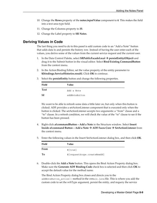 Adding the Notes Panel
Developing a Master-Detail Page 8-9
10. Change the Rows property of the notes.inputValue component to 4. This makes the field
into a text area type field.
11. Change the Columns property to 35.
12. Change the Label property to SR Notes.
Deriving Values in Code
The last thing you need to do to this panel is add custom code to an “Add a Note” button
that adds data to and persists the history row. Instead of having the user enter each of the
values, you derive some of the values from the current service request and the current user.
1. In the Data Control Palette, select SRPublicFacadeLocal persistEntity(Object) and
drag it to the Submit button in the visual editor. Select Bind Existing CommandButton
from the context menu.
2. In the Action Binding Editor, set the value property of the entity parameter to
${bindings.ServiceHistories.result}. Click OK to continue.
3. Select the persistEntity button and change the following properties.
Field Value
Text Add a Note
Id addNoteButton
We want to be able to refresh some data a little later on, but only when this button is
clicked. ADF provides a setActionListener component that is executed only when the
button is clicked. The setActionListener accepts two arguments: a “from” clause and a
“to” clause. In a refresh condition, we will check the value of the “to” clause to see if the
button has been pressed.
4. Right-click af:commandButton – Add a Note in the Structure window. Select Insert
Inside af:command Button – Add a Note ADF Faces Core SetActionListener from
the context menu.
5. Enter the following values in the Insert SetActionListener dialog box, and then click OK.
Field Value
From #{true}
To #{requestScope.createNewSH}
6. Double-click the Add a Note button. This opens the Bind Action Property dialog box.
Make sure the Generate ADF Binding Code check box is selected and then click OK to
accept the default value for the method name.
The Bind Action Property dialog box closes and directs you to the
addNoteButton_action() method in the SRMain.java file. This is where you add the
custom code to set the svhType argument, persist the entity, and requery the service
 