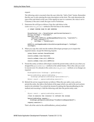 Adding the Notes Panel
8-10 Oracle Application Development Framework: Tutorial (10.1.3.1.0)
request.
The following code is executed when the user clicks the “Add a Note” button. Remember
that the user is only entering the notes description on the form. The code determines the
type of the note based on the user. If the signed-on user is a customer, the value is set to
Customer; if the user is staff, the type is set to Technician.
7. Determine the svhType as follows: Copy the code below to the
AddNoteButton_action() method as the first lines in the method.
// START CUSTOM CODE TO SET SVHTYPE
FacesContext ctx = FacesContext.getCurrentInstance();
String callType = "Customer";
UserInfo user =
(UserInfo)JSFUtils.getManagedBeanValue(ctx, "userInfo");
if (user.isStaff()) {
callType = "Technician";
}
ADFUtils.setPageBoundAttributeValue(getBindings(),"svhType",
callType);
8. When you copy this code into the method, JDeveloper prompts you to import the
required classes. Accept the following imports:
javax.faces.context.FacesContext
oracle.srdemo.view.UserInfo
oracle.srdemo.view.util.JSFUtils
oracle.srdemo.view.util.ADFUtils
9. Persist the entity as follows: JDeveloper created the persist entity code for you when you
dropped the persistEntity() method on the submit button. This is the code you want
to execute next. It is already in the addNoteButton_action() method, so no changes are
required.
BindingContainer bindings = getBindings();
OperationBinding operationBinding =
bindings.getOperationBinding("persistEntity");
Object result = operationBinding.execute();
10. Refresh the service request iterator as follows: When the user adds a note, and you
persist the entity, the table at the bottom of the page (which you add in the next section)
needs to be refreshed. You refresh the iterator by getting the OperationBinding for the
method and executing it. Add the following code after the persist entity code.
…
Object result = operationBinding.execute();
//now re-execute the iterator to refresh the screen
OperationBinding requery =
bindings.getOperationBinding("findServiceRequestById");
requery.execute();
That’s all of the code for the addNoteButton_action() method.
 