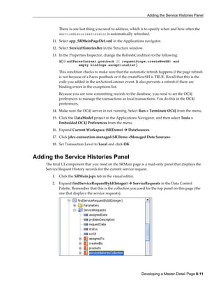 Adding the Service Histories Panel
Developing a Master-Detail Page 8-11
There is one last thing you need to address, which is to specify when and how often the
ServiceHistoriesIterator is automatically refreshed.
11. Select app_SRMainPageDef.xml in the Applications navigator.
12. Select ServiceHistoriesIter in the Structure window.
13. In the Properties Inspector, change the RefreshCondition to the following:
${(!adfFacesContext.postback || requestScope.createNewSH) and
empty bindings.exceptionsList}
This condition checks to make sure that the automatic refresh happens if the page refresh
is not because of a Faces postback or if the createNewSH is TRUE. Recall that this is the
code you added in the setActionListener event. It also prevents a refresh if there are
binding errors in the exceptions list.
Because you are now committing records to the database, you need to set the OC4J
preferences to manage the transactions as local transactions. You do this in the OC4J
preferences.
14. Make sure the OC4J server in not running. Select Run > Terminate OC4J from the menu.
15. Click the DataModel project in the Applications Navigator, and then select Tools >
Embedded OC4J Preferences from the menu.
16. Expand Current Workspace (SRDemo) DataSources.
17. Click jdev-connection-managed-SRDemo <Managed Data Sources>.
18. Set Transaction Level to Local and click OK
Adding the Service Histories Panel
The final UI component that you need on the SRMain page is a read-only panel that displays the
Service Request History records for the current service request.
1. Click the SRMain.jspx tab in the visual editor.
2. Expand findServiceRequestById(Integer) ServiceRequests in the Data Control
Palette. Remember that this is the collection you used for the top panel on this page (the
one that displays the service requests).
 