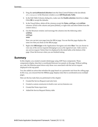 Summary
8-12 Oracle Application Development Framework: Tutorial (10.1.3.1.0)
3. Drag the serviceHistoriesCollection from the Data Control Palette to the last (third)
afh:rowLayout in the Structure window as an ADF Read-only Table.
4. In the Edit Table Columns dialog box, make sure the Enable selection check box is clear.
Click OK to accept the defaults.
5. In the Visual Editor, delete all the columns except the Notes, svhType, and svhDate
columns. (Click in the column and press [Delete], or right-click and select Delete from the
context menu.)
6. Use the Structure window and rearrange the columns into the following order:
svhDate
svhType
notes
Now you can test your page from the SRList page. You see that the page displays the
same row that you chose on the SRList page.
7. Right-click SRList.jspx in the Applications Navigator and select Run. You can choose to
view any of the service requests belonging to you as the signed-on user. Add a note to
any service request. Notice that it is displayed in the detail table at the bottom of the
page. Close the browser when you are finished testing.
Summary
In this chapter, you created a master-detail page using ADF Faces components. Those
components display data that is coordinated between two panels on the page. Without adding
any code, the Histories panel shows only those rows associated with the service request
displayed in the top panel.
You also added an action that refreshes the page based on a parameter sent from the calling page.
In this way, you ensured that the SRMain page displays data that is coordinated across multiple
pages.
Here are the key tasks that you performed in this chapter:
Created the Service Request read-only form
Created a custom constructor to build a new service histories row
Created the Notes input form
Added the Service Request History table
 