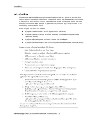 Introduction
9-2 Oracle Application Development Framework: Tutorial (10.1.3.1.0)
Introduction
Transactional operations for creating and deleting a record are very similar in process. When
creating a record, users enter information, click a create button, and then receive a confirmation
of the creation. When deleting a record, users select the record, click a delete button, and then
receive a confirmation of the deletion. In both cases, an additional step can be included to ask
users if they are sure of their action.
In this chapter, you build four screens:
A page to create or delete a service request record (SRCreate)
A page to confirm the action, including the newly created service request values
(SRCreateConfirm)
A page to acknowledge the successful creation (SRCreateDone)
A page to display some static text describing possible service request solutions (SRFaq)
You perform the following key tasks in this chapter:
Build the Create, Confirm, and Done pages
Refine the prompts to get their values from UIResources.properties
Add components for the data-bound objects
Add command buttons to control transactions
Manage transactions values
Pass parameters and navigate between pages
Define and activate a process train to show the progress of the create process
Create and link the frequently asked questions
Note: If you did not successfully complete Chapter 8, you can use the end-of-chapter
application that is part of the tutorial setup.
1. Create a subdirectory named Chapter9 to hold the starter application. If you
used the default settings, it should be in
<jdev_install>jdevmyworkChapter9.
2. Unzip <tutorial_setup>starterApplicationsSRDemo-
EndOfChapter8.zip into this new directory. Using a new separate directory
keeps this starter application and your previous work separate.
3. In JDeveloper, close your version of the SRDemo application workspace.
4. Select File > Open, and then select
<jdev_install>jdevmyworkChapter9SRDemoSRDemo.jws. This opens
the starter application for this chapter.
You can now continue with this tutorial using an application that implements all of
the steps from Chapter 8.
 