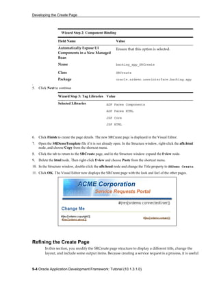 Developing the Create Page
9-4 Oracle Application Development Framework: Tutorial (10.1.3.1.0)
.
5. Click Next to continue
Wizard Step 3: Tag Libraries Value
Selected Libraries ADF Faces Components
ADF Faces HTML
JSF Core
JSF HTML
6. Click Finish to create the page details. The new SRCreate page is displayed in the Visual Editor.
7. Open the SRDemoTemplate file if it is not already open. In the Structure window, right-click the afh:html
node, and choose Copy from the shortcut menu.
8. Click the tab to return to the SRCreate page, and in the Structure window expand the f:view node.
9. Delete the html node. Then right-click f:view and choose Paste from the shortcut menu.
10. In the Structure window, double-click the afh:head node and change the Title property to SRDemo Create.
11. Click OK. The Visual Editor now displays the SRCreate page with the look and feel of the other pages.
Refining the Create Page
In this section, you modify the SRCreate page structure to display a different title, change the
layout, and include some output items. Because creating a service request is a process, it is useful
Wizard Step 2: Component Binding
Field Name Value
Automatically Expose UI
Components in a New Managed
Bean
Ensure that this option is selected.
Name backing_app_SRCreate
Class SRCreate
Package oracle.srdemo.userinterface.backing.app
 