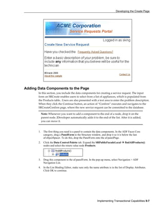 Developing the Create Page
Implementing Transactional Capabilities 9-7
Adding Data Components to the Page
In this section, you include the data components for creating a service request. The input
form on SRCreate enables users to select from a list of appliances, which is populated from
the Products table.. Users are also presented with a text area to enter the problem description.
When they click the Continue button, an action of “Confirm” executes and navigates to the
SRCreateConfirm page, where the new service request can be committed to the database.
Note: Whenever you want to add a component to the end of a node, drop it on the
parent node. JDeveloper automatically adds it to the end of the list. After it is added,
you can move it.
1. The first thing you need is a panel to contain the data components. In the ADF Faces Core
category, drag a PanelForm to the Structure window, and drop it so it is below the last
af:objectSpacer. To do this, drop the PanelForm onto the af:panelPage.
2. Click the Data Control Palette tab. Expand the SRPublicFacadeLocal findAllProducts()
nodes and select the return value node Products.
3. Drag this component to the af:panelForm. In the pop-up menu, select Navigation > ADF
Navigation List.
4. In the List Binding Editor, make sure only the name attribute is in the list of Display Attributes.
Click OK to continue.
 