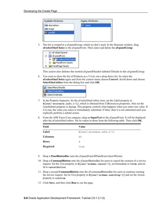 Developing the Create Page
9-8 Oracle Application Development Framework: Tutorial (10.1.3.1.0)
5. The list is created in a af:panelGroup, which we don’t need. In the Structure window, drag
af:selectOneChoice to the af:panelForm. Then select and delete the af:panelGroup.
This action also deletes the nested af:panelHeader labeled Details in the af:panelGroup.
6. You want to show the list of Products as a T-List, not a drop-down list. So select the
af:selectOneChoice again and from the context menu choose Convert. Scroll down and choose
SelectOneListbox from the dialog box and click OK.
7. In the Property Inspector, for the af:selectOneListbox item, set the Label property to
#{res['srcreate.info.1']}, which is obtained from UIResources.properties. Also set the
AutoSubmit property to false. This property controls what happens when you select one value. If
it is true, the value you select is immediately submitted. If false, then it is not submitted until you
explicitly perform a submit action.
8. From the ADF Faces Core category; drag an InputText to the af:panelForm. It will be displayed
after the af:selectOneListbox. Set its values to those from the following table. Then click OK.
Field Value
Label #{res['srcreate.info.2']}
Columns 50
Rows 4
Required true
9. Drop a PanelButtonBar onto the af:panelForm PanelForm facet footer.
10. Drop a CommandButton onto the af:panelButtonBar for users to cancel the creation of a service
request. Set the Text property to #{res['srdemo.cancel']}, set Immediate to true, and set
Id to cancelButton.
11. Drop a second CommandButton onto the af:commandButtonBar for users to continue creating
the service request. Set its Text property to #{res['srdemo.nextStep']} and set the Action
property to confirm.
12. Click Save, and then click Run to run the page.
 
