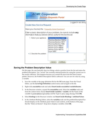 Developing the Create Page
Implementing Transactional Capabilities 9-9
Saving the Problem Description Value
On this page, the user basically does two things: selects a product from the list and enters the
problem description. You “record” the currently selected product by using the current row in
the results collection. This happens because you created the item from the Data Control
palette. However, the Problem Description field is unbound. You can save its value by using
a variable.
1. Save the variable in the page definition file for the SRCreate page. From the Visual
Editor, use the Go to Page Definition context menu and navigate to the file.
2. Right-click executables node and select Insert inside executables|variableIterator.
3. In the Structure window, expand the executables node. Select the variables node and
from the context menu choose Insert inside variables | variable. Set the Name of the
variable to problemDescriptionVar and the Type to java.lang.String. Click OK.
4. Select bindings in the Structure window and Insert inside Bindings | attributeValues.
5. In the Attribute Binding Editor, select the variables node and the problemDescriptionVar
should display on the Attribute panel. Select it and confirm, at the bottom of the page,
that the “Select an Iterator” drop-down displays variables. Click OK.
 