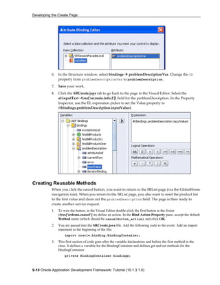 Developing the Create Page
9-10 Oracle Application Development Framework: Tutorial (10.1.3.1.0)
6. In the Structure window, select bindings problemDescriptionVar. Change the ID
property from problemDescriptionVar to problemDescription.
7. Save your work.
8. Click the SRCreate.jspx tab to go back to the page in the Visual Editor. Select the
af:inputText -#{res['srcreate.info.2']} field for the problemDescription. In the Property
Inspector, use the EL expression picker to set the Value property to
#{bindings.problemDescription.inputValue}.
Creating Reusable Methods
When you click the cancel button, you want to return to the SRList page (via the GlobalHome
navigation rule). When you return to the SRList page, you also want to reset the product list
to the first value and clean out the problemDescription field. The page is then ready to
create another service request.
1. To wire the button, in the Visual Editor double-click the first button in the footer
(#res['srdemo.cancel']) to define an action. In the Bind Action Property pane, accept the default
Method name (which should be cancelButton_action), and click OK.
2. You are passed into the SRCreate.java file. Add the following code to the event. Add an import
statement to the beginning of the file:
import oracle.binding.BindingContainer;
3. This first section of code goes after the variable declarations and before the first method in the
class. It defines a variable for the BindingContainer and defines get and set methods for the
BindingContainer.
private BindingContainer bindings;
 