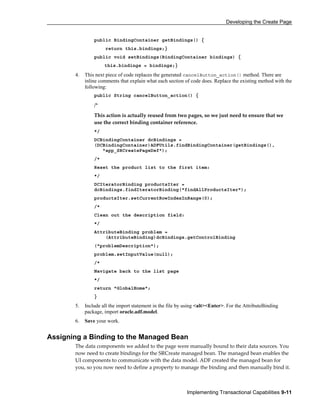 Developing the Create Page
Implementing Transactional Capabilities 9-11
public BindingContainer getBindings() {
return this.bindings;}
public void setBindings(BindingContainer bindings) {
this.bindings = bindings;}
4. This next piece of code replaces the generated cancelButton_action() method. There are
inline comments that explain what each section of code does. Replace the existing method with the
following:
public String cancelButton_action() {
/*
This action is actually reused from two pages, so we just need to ensure that we
use the correct binding container reference.
*/
DCBindingContainer dcBindings =
(DCBindingContainer)ADFUtils.findBindingContainer(getBindings(),
"app_SRCreatePageDef");
/*
Reset the product list to the first item:
*/
DCIteratorBinding productsIter =
dcBindings.findIteratorBinding("findAllProductsIter");
productsIter.setCurrentRowIndexInRange(0);
/*
Clean out the description field:
*/
AttributeBinding problem =
(AttributeBinding)dcBindings.getControlBinding
("problemDescription");
problem.setInputValue(null);
/*
Navigate back to the list page
*/
return "GlobalHome";
}
5. Include all the import statement in the file by using <alt><Enter>. For the AttributeBinding
package, import oracle.adf.model.
6. Save your work.
Assigning a Binding to the Managed Bean
The data components we added to the page were manually bound to their data sources. You
now need to create bindings for the SRCreate managed bean. The managed bean enables the
UI components to communicate with the data model. ADF created the managed bean for
you, so you now need to define a property to manage the binding and then manually bind it.
 