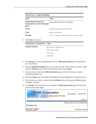Creating the Confirmation Page
Implementing Transactional Capabilities 9-13
4. Click Next to continue.
Wizard Step 3: Tag Libraries Value
Selected Libraries ADF Faces Components
ADF Faces HTML
JSF Core
JSF HTML
5. Click Finish to create the page details. The new SRCreateConfirm page is displayed in
the Visual Editor.
6. Open the SRDemoTemplate file if it is not already open. In the Structure window, right-
click the afh:html node, and from the shortcut menu, choose Copy
7. Click the tab to return to the SRCreateConfirm page, and in the Structure window
expand the f:view node.
8. Delete the html node. Then right-click f:view and choose Paste from the shortcut menu.
9. In the Structure window, double-click the afh:head node and change the Title property
to SRDemo Confirm .
10. Click Finish. The Visual Editor now displays the SRCreateConfirm page with the look
and feel of the other pages.
Wizard Step 2: Component Binding
Field Value
Automatically Expose UI
Components in a New Managed
Bean
Ensure that this option is selected.
Name backing_app_SRCreateConfirm
Class SRCreateConfirm
Package oracle.srdemo.userinterface.backing.app
 