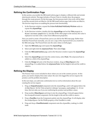 Creating the Confirmation Page
9-14 Oracle Application Development Framework: Tutorial (10.1.3.1.0)
Refining the Confirmation Page
In this section, you modify the SRCreateConfirm page to display a different title and include
data-bound controls. The page includes a Process Train to visually show the progress
through the create process. On the first page, the first process train's first circle will be filled
in and the second circle not filled in. On the SRCreateConfirm page, both circles are filled in.
The first few steps focus on enabling the process train functionality.
1. In the Structure window, expand the f:view afh.html afh.body h:form nodes to
expose the af:panelPage.
2. In the Structure window, double-click the af:panelPage and set the Title property to
#{res['srcreate.pageTitle']}. Just like all the other pages in the tutorial, this value is
replaced at run time with a value from UIResources.properties.
Next you need to create a ProcessTrain, just as you did for the SRCreate page. Rather than
build the ProcessTrain manually, you can use a copy of the af:processTrain you created for
the SRCreate page. The ProcessTrain uses the same values on both pages.
3. Open the SRCreate page and expose the af:panelPage.
4. Select and right-click the af:processTrain. Then select Copy.
5. Click the SRCreateConfirm page, and in the Structure window expose the af:panelPage
node.
6. Select the af:panelPage and, from the context menu, select Paste. The af:processTrain is
added as a child of the af:panelPage.
7. Click the Design tab and, in the Structure window, drag an ObjectSpacer to the
af:panelPage. It is added below the af:processTrain. Set the height to 20 and the width to
<null>.
Refining the Display
The Process Train is now included to show where you are in the creation process. At this
point, you need to display three data values: the user who logged the service request, the
product, and the problem description.
In the next steps, you add some confirmation text as well as information about the user
creating the service request.
1. Drag an OutputFormated component onto the af:panelPage, and it will appear below the
af:objectSpacer. Set the Value property to #{res['srcreate.confirmText']}. At run
time, this text asks you if you are confirming the product and problem values.
2. Drop another ObjectSpacer and drop it onto the af:panelPage. It should appear below
the af:outputFormated component. Set the height to 20 and the width to <null>.
3. Drop a PanelBox from the Component palette onto the af:panelPage. It will display after
the af:objectSpacer. Set the Width property of the PanelBox to 100%.
4. Drag and drop a PanelHorizontal component onto the af:panelBox, making it a child
node.
 