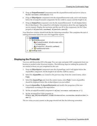 Creating the Confirmation Page
Implementing Transactional Capabilities 9-15
5. Drag an OutputFormatted component onto the af:panelHorizontal and set its value to
#{res['srcreate.confirmLine.1']}.
6. Drag an ObjectSpacer component onto the af:panelHorizontal node, and it will display
below the af:outputFormated component. Set the width to <null> and the height to 20.
7. Drop an OutputText component onto the the af:panelHorizontal . It will display below
the af:objectSpacer. This outputText will display information about the user logging the
service request. Display the username and the user ID in this component. Set the Value
property to #{userInfo.userName} #{userInfo.userId}.
Your Structure window should look like the following screenshot. This completes the task of
adding information about the user who logged the request.
Displaying the ProductId
You now add the product ID to the page. You can copy and paste ADF components from one
location to another in the Structure window. The following steps for adding the product ID
are similar to those you just completed for the user.
1. Drop an ObjectSpacer component onto the af:panelPage, and it will appear below the
af:panelBox component. Set the height to 20 and the width to <null>.
2. Select the af:panelBox you created in the previous step. From the context menu, select
Copy.
3. Select the af:panelPage and, from the context menu, select Paste. A new af:panelBox
should be displayed below the af:objectsSpacer you just added.
4. Expand af:panelBox af:panelHorizontal and modify the properties of the new
components according to the steps below.
5. Set the af:outputFormatted component to #{res['srcreate.confirmLine.2']}.
6. Set the af:outputText Value property to
#{data.app_SRCreatePageDef.findAllProductsIter.currentRow.dataProvider['n
ame']}.
The two areas you just created on the page should look like the following screenshot:
 