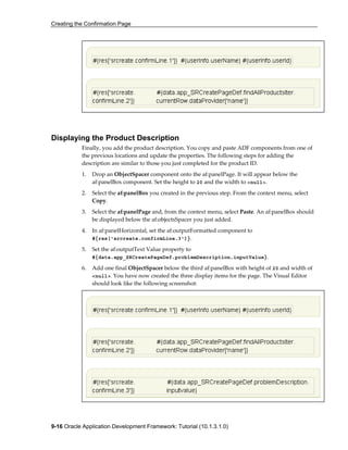 Creating the Confirmation Page
9-16 Oracle Application Development Framework: Tutorial (10.1.3.1.0)
Displaying the Product Description
Finally, you add the product description. You copy and paste ADF components from one of
the previous locations and update the properties. The following steps for adding the
description are similar to those you just completed for the product ID.
1. Drop an ObjectSpacer component onto the af:panelPage. It will appear below the
af:panelBox component. Set the height to 20 and the width to <null>.
2. Select the af:panelBox you created in the previous step. From the context menu, select
Copy.
3. Select the af:panelPage and, from the context menu, select Paste. An af:panelBox should
be displayed below the af:objectsSpacer you just added.
4. In af:panelHorizontal, set the af:outputFormatted component to
#{res['srcreate.confirmLine.3']}.
5. Set the af:outputText Value property to
#{data.app_SRCreatePageDef.problemDescription.inputValue}.
6. Add one final ObjectSpacer below the third af:panelBox with height of 20 and width of
<null>. You have now created the three display items for the page. The Visual Editor
should look like the following screenshot:
 