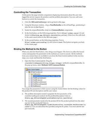 Creating the Confirmation Page
Implementing Transactional Capabilities 9-17
Controlling the Transaction
At this point, the page includes components displaying information about the user who
logged the service request, the product, and the problem description. You now add some
buttons to control the transaction.
1. Click the SRCreateConfirm.jspx tab to go back to the page.
2. Using the Structure window, drop a PanelButtonBar on the af:PanelPage , positioning it
after the last af:objectSpacer.
3. Inside the af:panelButtonBar, drop two CommandButton components.
4. In the first button, set the following properties: Text to #{res['srdemo.cancel']} and
Action to #{backing_app_SRCreate.cancelButton_action}. (Note how this calls back
to the same cancel action as the SRCreate page.)
5. In the second button, set the following properties: Text to
#{res['srdemo.previousStep']} and Action to back. This button navigates you back
to the create page.
Binding the Method to the Button
When you click the third button, a few things must happen. The first is to collect the bound
values and populate the parameters of the method you want to execute. All the methods
from your session bean are available to you from the Data Control method. In the next few
steps, you create and bind the third button.
1. Open the Data Control palette. Drag the
createServiceRequests(String,Integer,Integer) method to af:panelButtonBar. In
the pop-up menu, select Methods|ADF Command Button.
You assign the parameters to their sources using the Action Editor. Set the binding values for
the product ID and description and the user values.
2. The problem description needs to populate the first parameter of the
createServiceRequest method. Set the problemDescription Value to
#{data.app_SRCreatePageDef.problemDescription.inputValue}.
3. The second parameter needs to be the product ID for the product picked from the select
one list. Set the productId Value to
#{data.app_SRCreatePageDef.findAllProductsIter.currentRow.dataProvider['p
rodId']}. You can add all but the ['prodId'] using the EL picker. You must add the last
part manually.
 