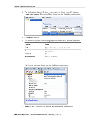 Creating the Confirmation Page
9-18 Oracle Application Development Framework: Tutorial (10.1.3.1.0)
4. The third value is the user ID of the person logged in. Set the createdBy Value to
#{userInfo.userId}. The Action Editor should look like the following screenshot:
5. Click OK to continue.
6. Use the following table to set the property values for the third af:commandButton:
Property Value
Text #{res['srcreate.submit.button']}
Id saveButton
Disabled false
ActionListener Should be blank
The Property Inspector should look like the following screenshot.
7. Save your work. The Structure window now includes the three buttons:
 