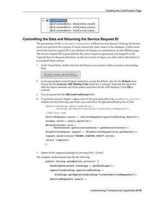 Creating the Confirmation Page
Implementing Transactional Capabilities 9-19
Committing the Data and Returning the Service Request ID
The parameters of the createServiceRequests method are now bound. Clicking the button
must now perform two actions. It must commit the data values to the database. It then must
return the service request ID to an attribute for display as confirmation on the SRDone page.
The service request ID is generated by the native sequence generator and mapped to the
TopLink Service Request definition. In the next series of steps, you add code to the button to
accomplish these actions.
1. In the Visual Editor, double-click the third button you created to define an action in the backing
bean.
2. In the pop-up Bind Action Property dialog box, accept the default value for the Method name.
Ensure that the Generate ADF Binding Code check box is selected. Selecting this check box
adds the import statement and all the getters and setters for the ADF bindings. Click OK to
continue.
3. You are passed into the SRCreateConfirm.java file.
4. To get both actions to happen, replace some of the generated code in the saveButton_action()
method with the following code. Paste your code below the OperationsBinding line of code.
OperationBinding operationBinding =
bindings.getOperationBinding("createServiceRequests");
//Add this code
ServiceRequests result = (ServiceRequests)operationBinding.execute();
Integer svrId = result.getSvrId();
ExternalContext ectx =
FacesContext.getCurrentInstance().getExternalContext();
HttpServletRequest request = (HttpServletRequest)ectx.getRequest();
request.setAttribute("SRDEMO_CREATED_SVRID",svrId);
return "complete";
}
5. Import all the suggested packages by pressing [Alt] + [Enter].
The complete method should look like the following:
public String saveButton_action() {
BindingContainer bindings = getBindings();
OperationBinding operationBinding =
bindings.getOperationBinding("createServiceRequests");
ServiceRequests result =
 