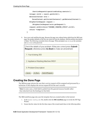Creating the Done Page
9-20 Oracle Application Development Framework: Tutorial (10.1.3.1.0)
(ServiceRequests)operationBinding.execute();
Integer svrId = result.getSvrId();
ExternalContext ectx =
FacesContext.getCurrentInstance().getExternalContext();
HttpServletRequest request =
(HttpServletRequest)ectx.getRequest();
request.setAttribute("SRDEMO_CREATED_SVRID",svrId);
return "complete";
}
6. Save your work and Run the page. Because the page runs without being called from the SRCreate
page, the product defaults to the first one retrieved from the database, and the problem description
is blank. The following screenshot shows the page. When prompted, use sking as the username
and welcome as the password.
Creating the Done Page
The SRDone page informs the user that a service request will be assigned and processed by a
technician. It also displays the service request ID for the user’s records.
Note: In some cases, a field label is pulled from the general resource bundle rather
than inherited from the bindings for that field.
The SRCreateDone page also uses the template that you created earlier in the tutorial.
1. In the faces-config.xml file, double-click the SRCreateDone page to invoke the JSF Page
Wizard.
2. Ensure that the values for the first three steps of the wizard match those in the following tables:
 