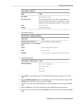 Creating the Done Page
Implementing Transactional Capabilities 9-21
Wizard Step 1: JSP File
Field Value
File Name SRCreateDone.jspx
Directory Name This is the location where the file is stored. Because
you last set this value to have an appended app, the
default value should already contain it. If not, add it.
Type JSP Document
Mobile Clear the check box.
3. Click Next to continue.
4. Click Next to continue.
Wizard Step 3: Tag Libraries Value
Selected Libraries ADF Faces Components
ADF Faces HTML
JSF Core
JSF HTML
5. Click Finish to create the page details. The new SRCreateDone page is displayed in the Visual
Editor.
6. Open the SRDemoTemplate file if it is not already open. In the Structure window, right-click the
afh:html node, and from the shortcut menu choose Copy
7. Click the tab to return to the SRCreateDone page, and in the Structure window expand the f:view
node.
8. Delete the html node. Then right-click f:view and choose Paste from the shortcut menu.
9. In the Structure window, double-click the afh:head node and change the Title property to SRDemo
Done.
Wizard Step 2: Component Binding
Field Name Value
Automatically Expose UI
Components in a New Managed
Bean
Ensure that this option is selected.
Name backing_app_SRCreateDone
Class SRCreateDone
Package oracle.srdemo.userinterface.backing.app
 