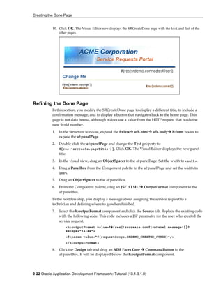 Creating the Done Page
9-22 Oracle Application Development Framework: Tutorial (10.1.3.1.0)
10. Click OK. The Visual Editor now displays the SRCreateDone page with the look and feel of the
other pages.
Refining the Done Page
In this section, you modify the SRCreateDone page to display a different title, to include a
confirmation message, and to display a button that navigates back to the home page. This
page is not data bound, although it does use a value from the HTTP request that holds the
new SvrId number.
1. In the Structure window, expand the f:view afh.html afh.body h:form nodes to
expose the af:panelPage.
2. Double-click the af:panelPage and change the Text property to
#{res['srcreate.pageTitle']}. Click OK. The Visual Editor displays the new panel
title.
3. In the visual view, drag an ObjectSpacer to the af:panelPage. Set the width to <null>.
4. Drag a PanelBox from the Component palette to the af:panelPage and set the width to
100%.
5. Drag an ObjectSpacer to the af:panelBox.
6. From the Component palette, drag an JSF HTML OutputFormat component to the
af:panelBox.
In the next few step, you display a message about assigning the service request to a
technician and defining where to go when finished.
7. Select the h:outputFormat component and click the Source tab. Replace the existing code
with the following code. This code includes a JSF parameter for the user who created the
service request.
<h:outputFormat value="#{res['srcreate.confirmPanel.message']}"
escape="false">
<f:param value="#{requestScope.SRDEMO_CREATED_SVRID}"/>
</h:outputFormat>
8. Click the Design tab and drag an ADF Faces Core CommandButton to the
af:panelBox. It will be displayed below the h:outputFormat component.
 