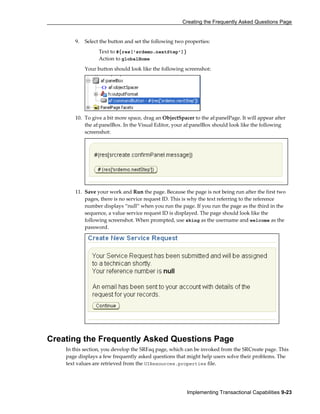 Creating the Frequently Asked Questions Page
Implementing Transactional Capabilities 9-23
9. Select the button and set the following two properties:
Text to #{res['srdemo.nextStep']}
Action to globalHome
Your button should look like the following screenshot:
10. To give a bit more space, drag an ObjectSpacer to the af:panelPage. It will appear after
the af:panelBox. In the Visual Editor, your af:panelBox should look like the following
screenshot:
11. Save your work and Run the page. Because the page is not being run after the first two
pages, there is no service request ID. This is why the text referring to the reference
number displays “null” when you run the page. If you run the page as the third in the
sequence, a value service request ID is displayed. The page should look like the
following screenshot. When prompted, use sking as the username and welcome as the
password.
Creating the Frequently Asked Questions Page
In this section, you develop the SRFaq page, which can be invoked from the SRCreate page. This
page displays a few frequently asked questions that might help users solve their problems. The
text values are retrieved from the UIResources.properties file.
 
